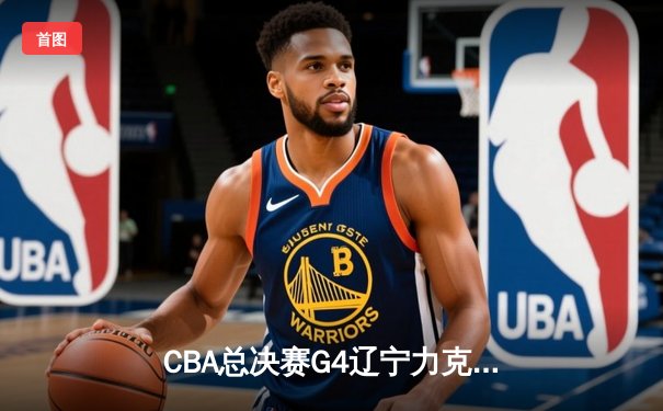 CBA总决赛G4辽宁力克新疆 总比分3-0夺赛点 赵继伟19+8弗格34分统治攻防