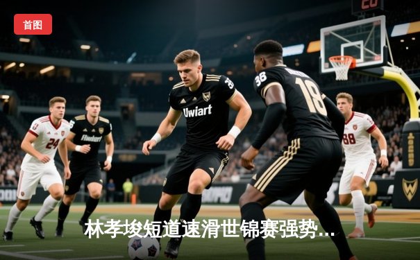 林孝埈短道速滑世锦赛强势夺金，中国队再添荣耀