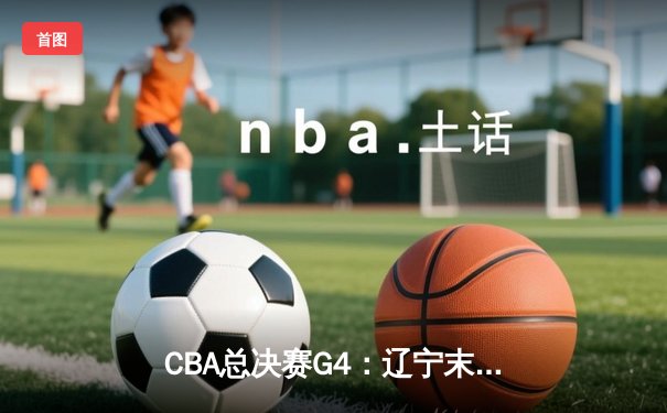 CBA总决赛G4：辽宁末节逆转新疆，总比分3-1夺赛点