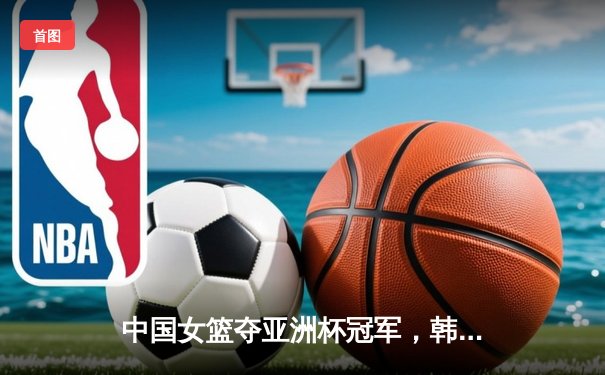中国女篮夺亚洲杯冠军，韩旭狂砍26分13篮板荣膺MVP