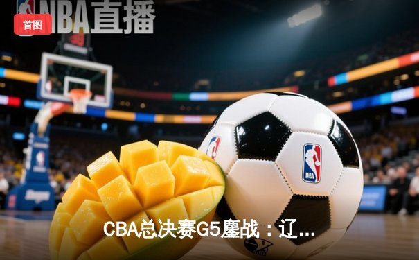 CBA总决赛G5鏖战：辽宁本钢加时险胜浙江广厦 赵继伟33分加冕FMVP