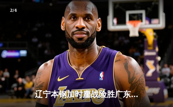 辽宁本钢加时鏖战险胜广东宏远，赵继伟33分主导惊天逆转 - 2