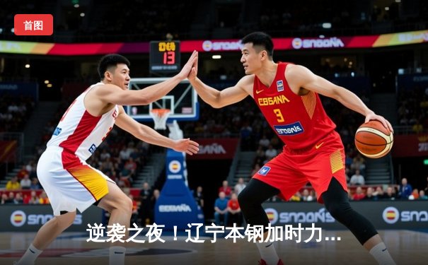 逆袭之夜！辽宁本钢加时力克广东宏远，总比分3-2夺赛点
