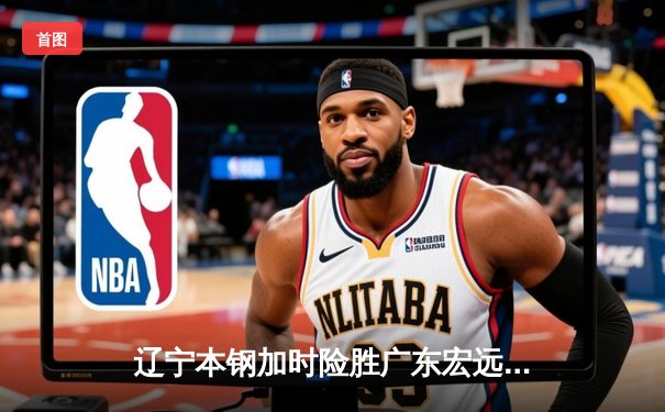 辽宁本钢加时险胜广东宏远 CBA半决赛上演史诗级对决